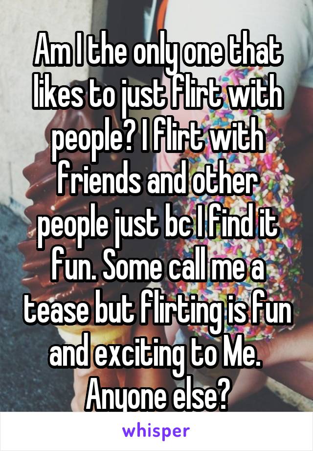 Am I the only one that likes to just flirt with people? I flirt with friends and other people just bc I find it fun. Some call me a tease but flirting is fun and exciting to Me. 
Anyone else?