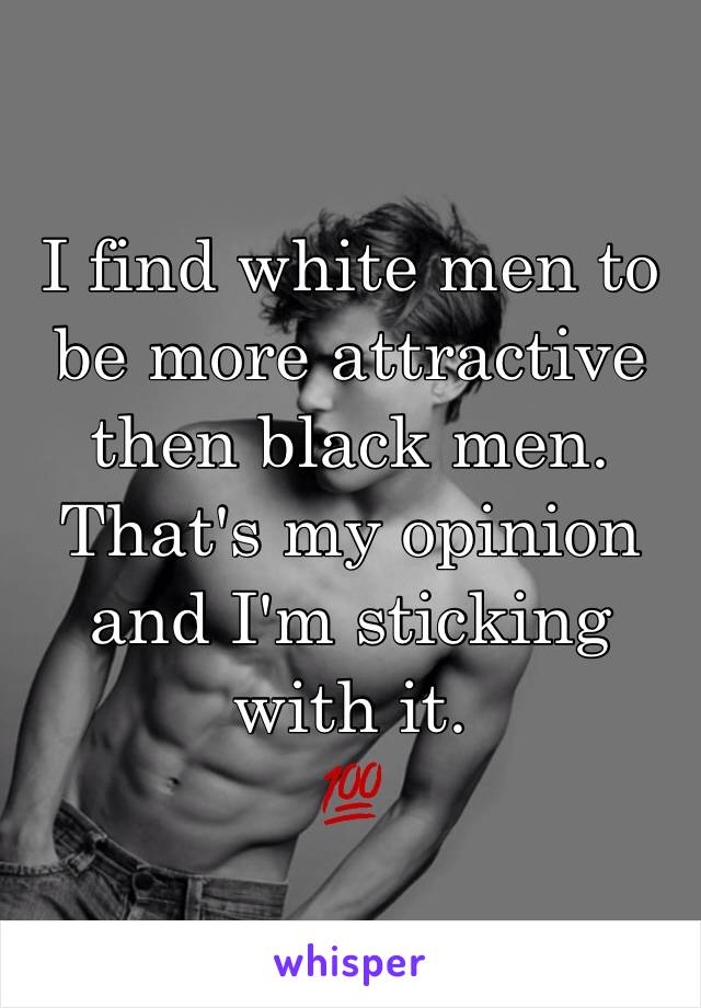 I find white men to be more attractive then black men. That's my opinion and I'm sticking with it. 
💯