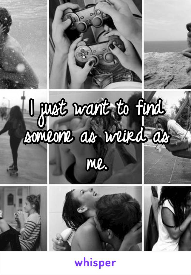 I just want to find someone as weird as me.