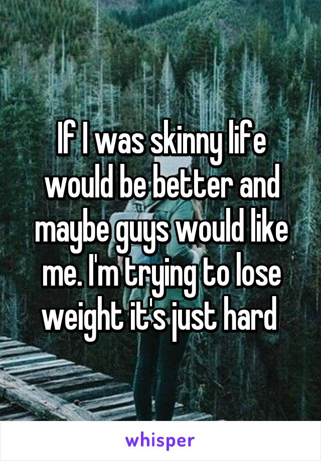 If I was skinny life would be better and maybe guys would like me. I'm trying to lose weight it's just hard 