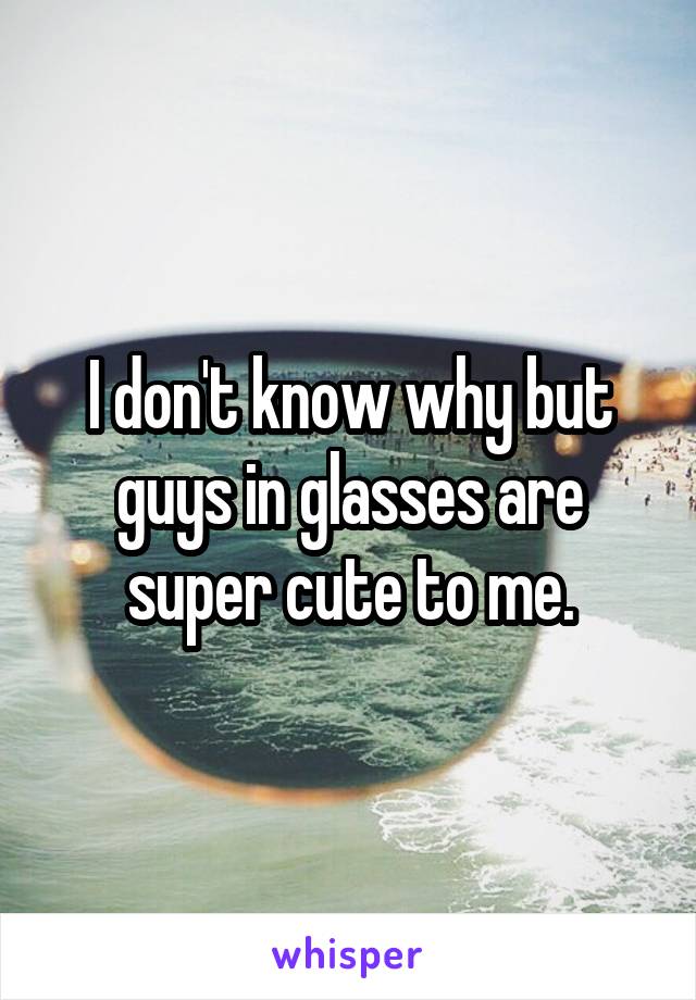 I don't know why but guys in glasses are super cute to me.