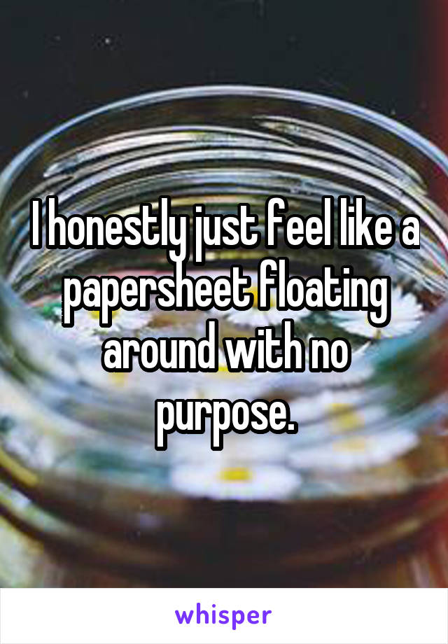 I honestly just feel like a papersheet floating around with no purpose.