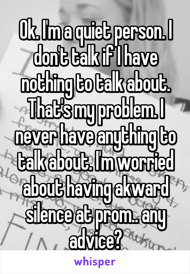 Ok. I'm a quiet person. I don't talk if I have nothing to talk about. That's my problem. I never have anything to talk about. I'm worried about having akward silence at prom.. any advice?