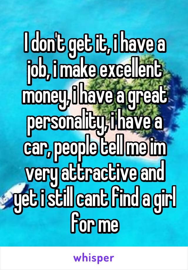 I don't get it, i have a job, i make excellent money, i have a great personality, i have a car, people tell me im very attractive and yet i still cant find a girl for me