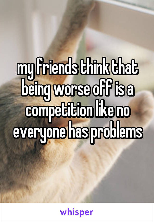 my friends think that being worse off is a competition like no everyone has problems
