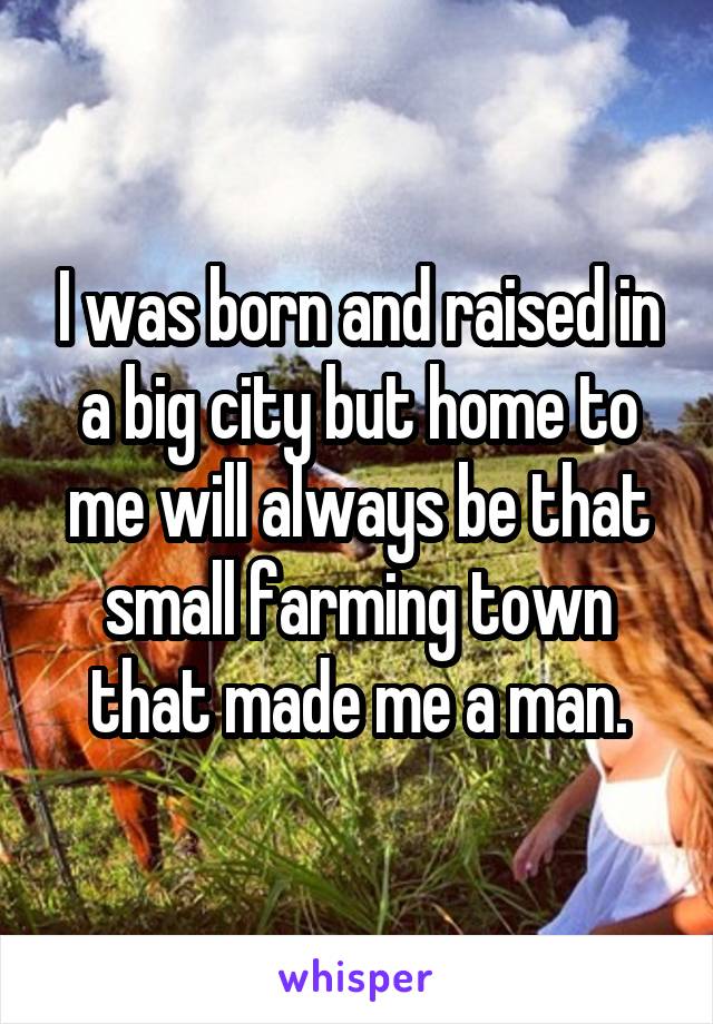 I was born and raised in a big city but home to me will always be that small farming town that made me a man.