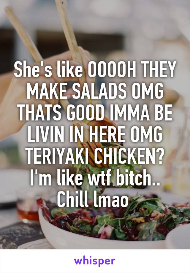 She's like OOOOH THEY MAKE SALADS OMG THATS GOOD IMMA BE LIVIN IN HERE OMG TERIYAKI CHICKEN? I'm like wtf bitch.. Chill lmao 