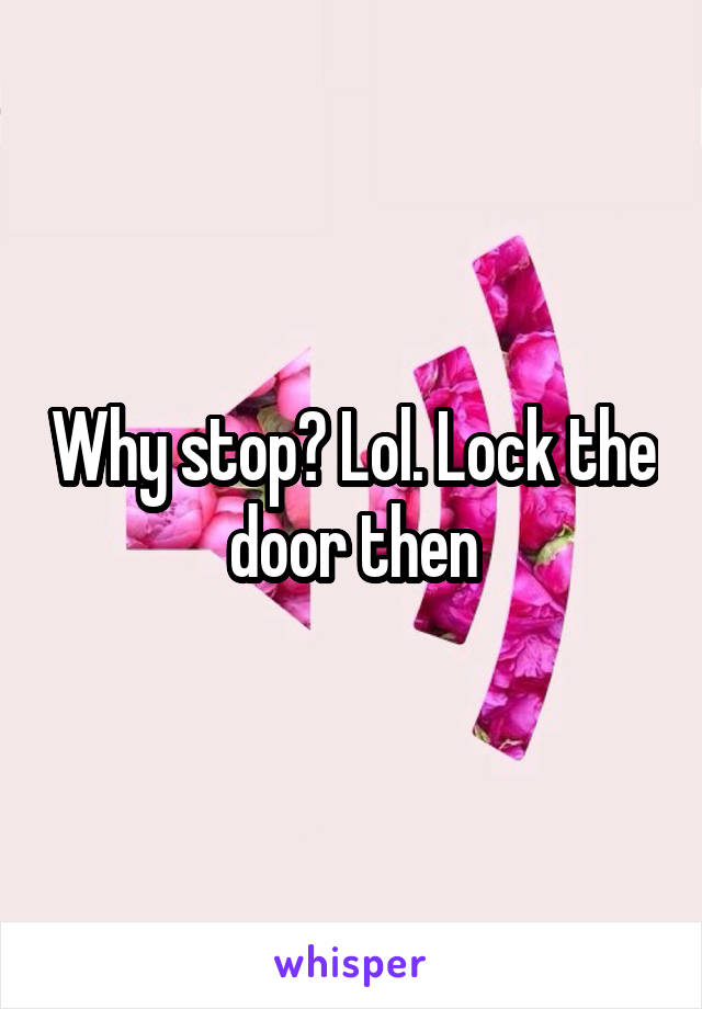 Why stop? Lol. Lock the door then