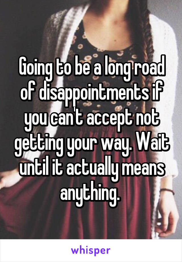 Going to be a long road of disappointments if you can't accept not getting your way. Wait until it actually means anything. 