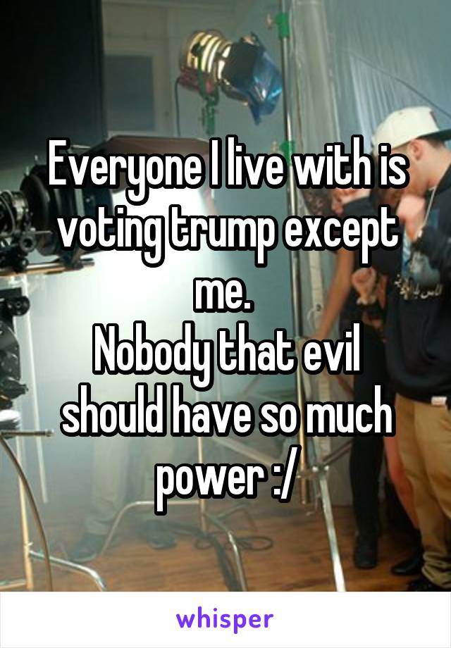 Everyone I live with is voting trump except me. 
Nobody that evil should have so much power :/