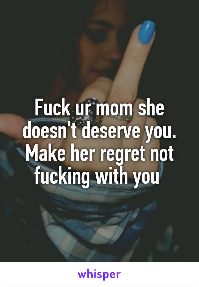 Fuck ur mom she doesn't deserve you. Make her regret not fucking with you 