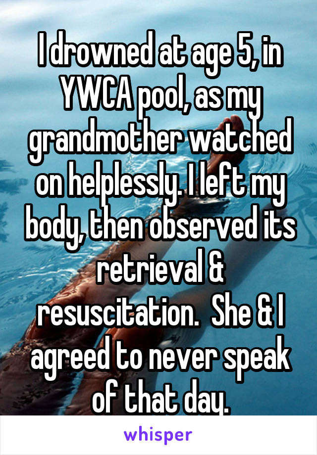 I drowned at age 5, in YWCA pool, as my grandmother watched on helplessly. I left my body, then observed its retrieval & resuscitation.  She & I agreed to never speak of that day.