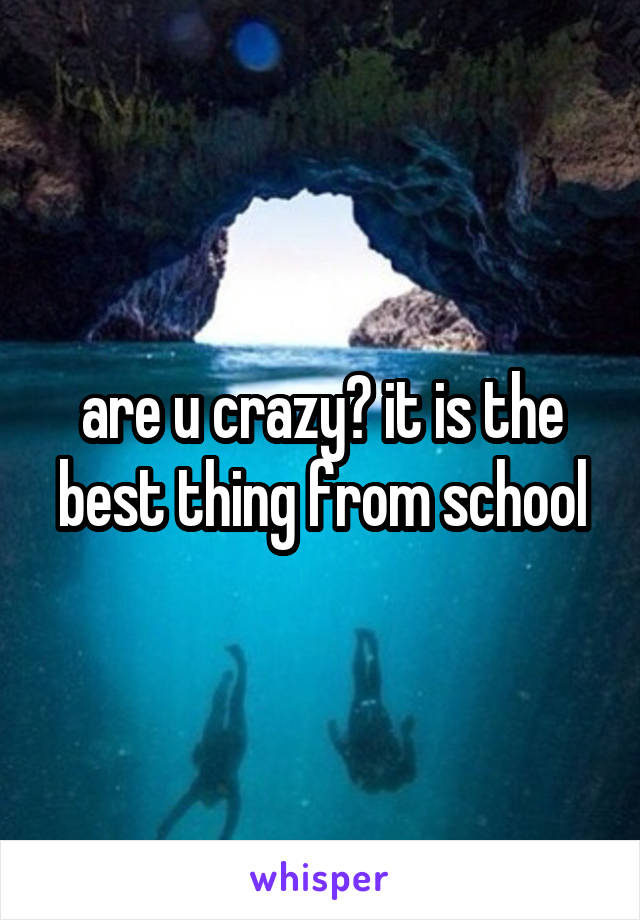 are u crazy? it is the best thing from school