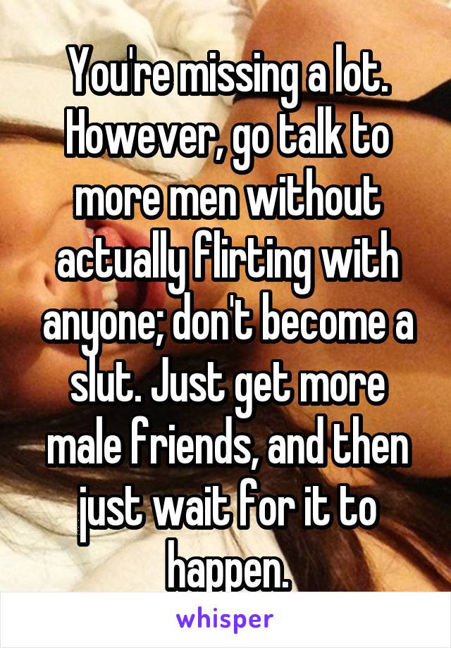 You're missing a lot. However, go talk to more men without actually flirting with anyone; don't become a slut. Just get more male friends, and then just wait for it to happen.