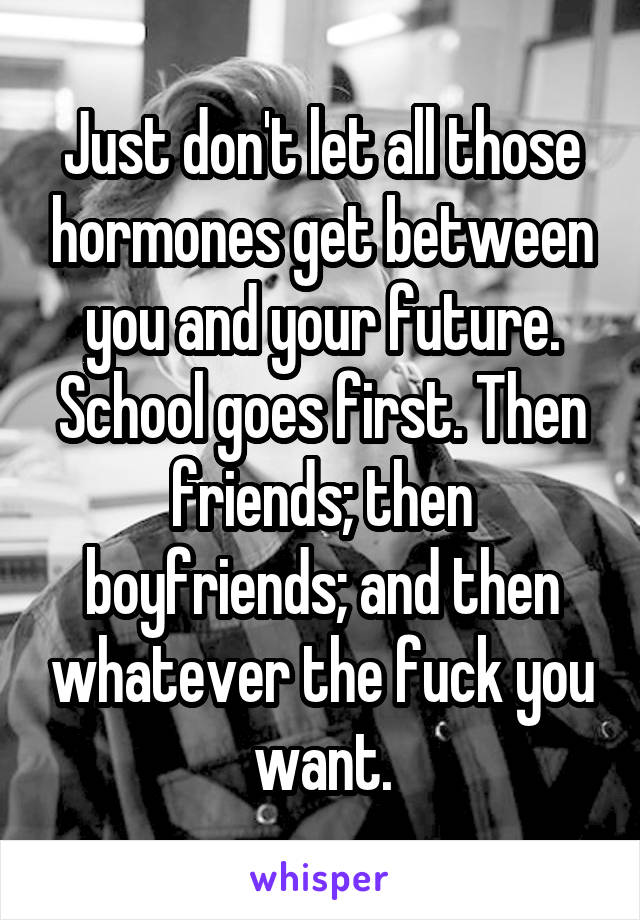 Just don't let all those hormones get between you and your future. School goes first. Then friends; then boyfriends; and then whatever the fuck you want.