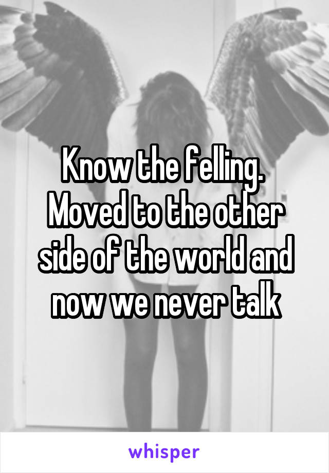 Know the felling. 
Moved to the other side of the world and now we never talk
