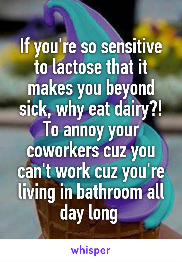 If you're so sensitive to lactose that it makes you beyond sick, why eat dairy?! To annoy your coworkers cuz you can't work cuz you're living in bathroom all day long 