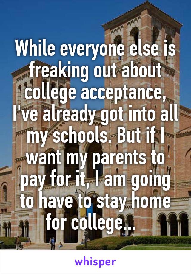 While everyone else is freaking out about college acceptance, I've already got into all my schools. But if I want my parents to pay for it, I am going to have to stay home for college...  