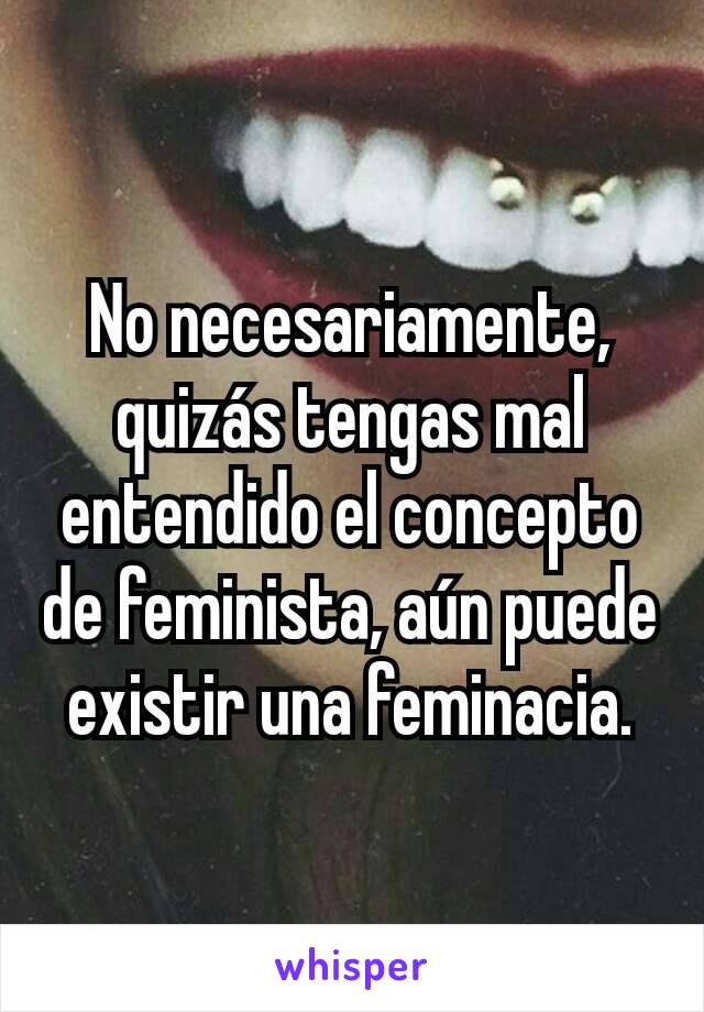 No necesariamente, quizás tengas mal entendido el concepto de feminista, aún puede existir una feminacia.