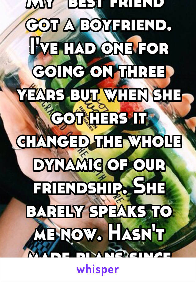 My "best friend" got a boyfriend. I've had one for going on three years but when she got hers it changed the whole dynamic of our friendship. She barely speaks to me now. Hasn't made plans since Dec.