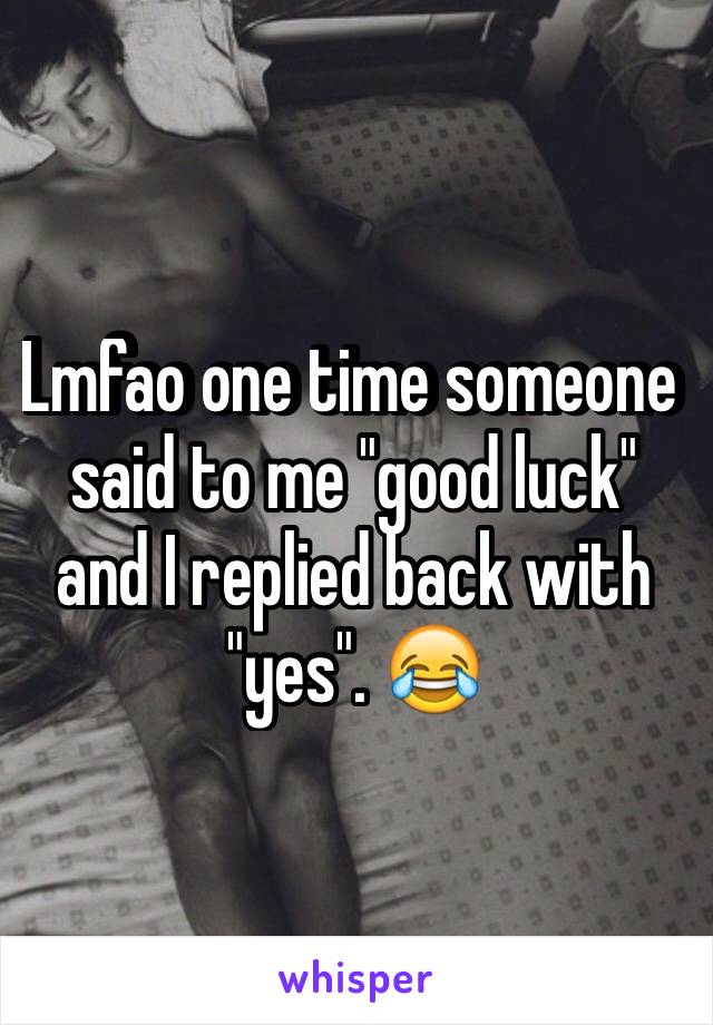 Lmfao one time someone said to me "good luck" and I replied back with "yes". 😂