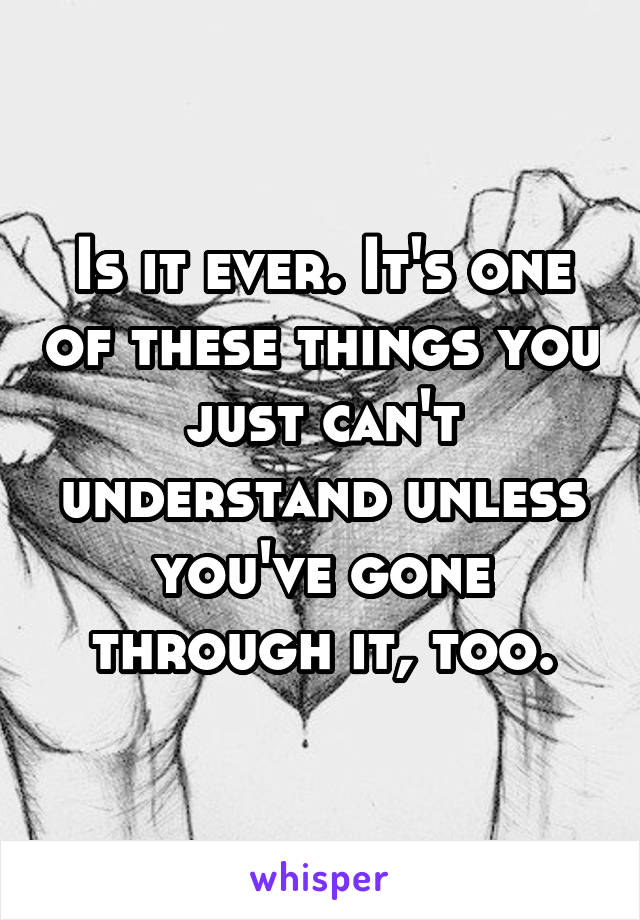 Is it ever. It's one of these things you just can't understand unless you've gone through it, too.