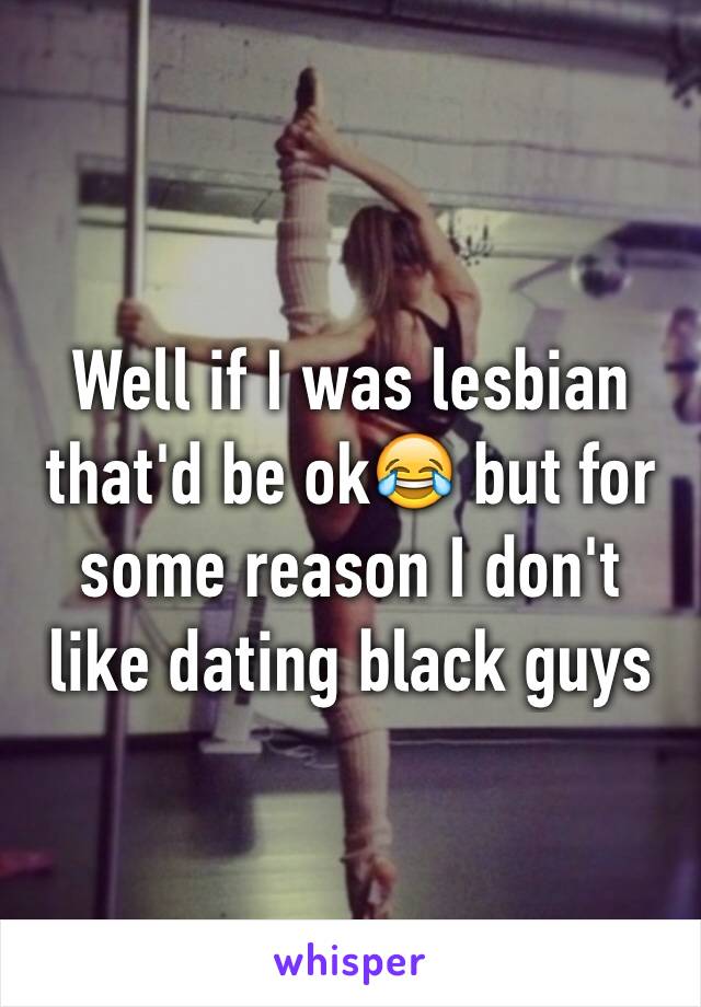 Well if I was lesbian that'd be ok😂 but for some reason I don't like dating black guys