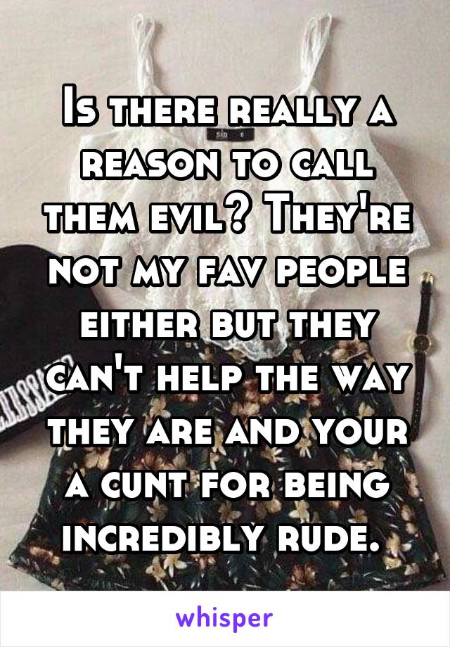 Is there really a reason to call them evil? They're not my fav people either but they can't help the way they are and your a cunt for being incredibly rude. 