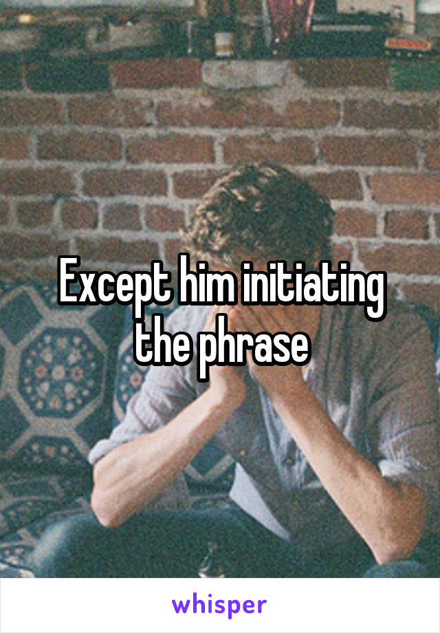 Except him initiating the phrase