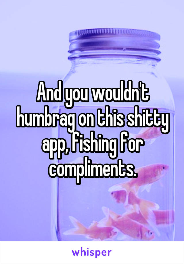 And you wouldn't humbrag on this shitty app, fishing for compliments.