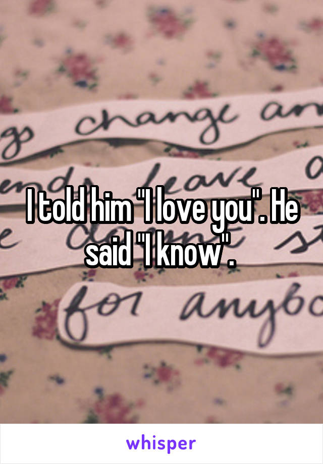 I told him "I love you". He said "I know". 