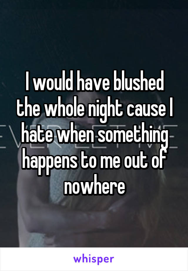 I would have blushed the whole night cause I hate when something happens to me out of nowhere