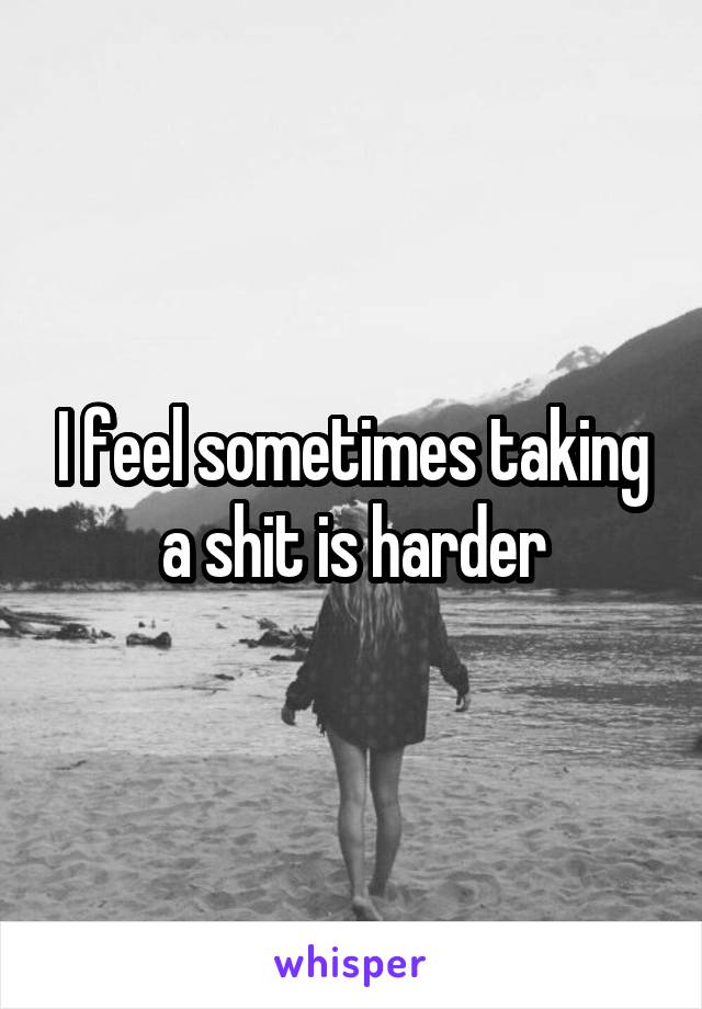I feel sometimes taking a shit is harder