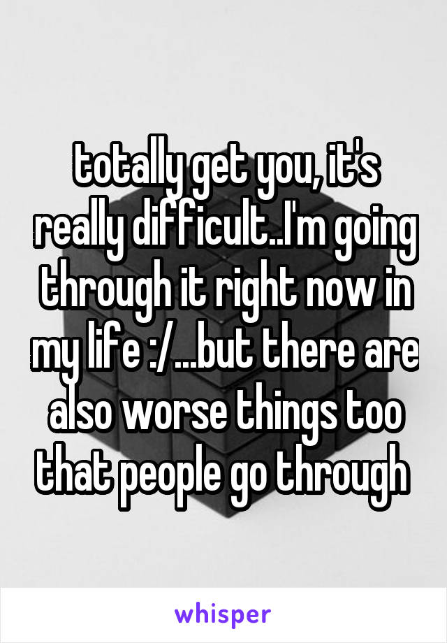 totally get you, it's really difficult..I'm going through it right now in my life :/...but there are also worse things too that people go through 