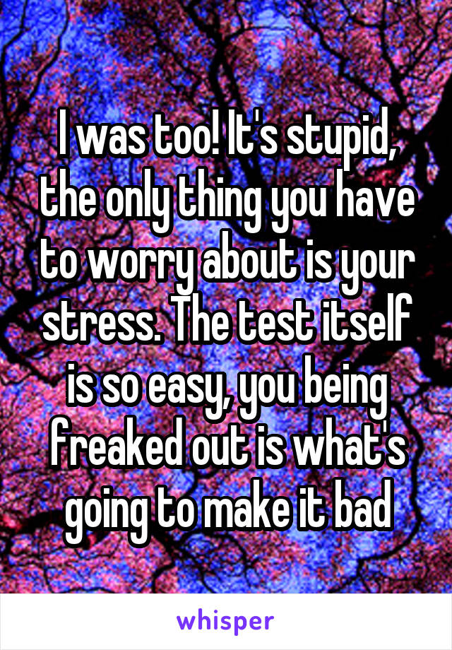 I was too! It's stupid, the only thing you have to worry about is your stress. The test itself is so easy, you being freaked out is what's going to make it bad