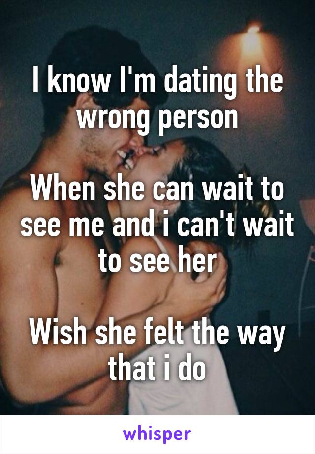 I know I'm dating the wrong person

When she can wait to see me and i can't wait to see her

Wish she felt the way that i do