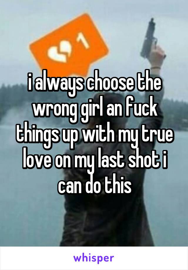 i always choose the wrong girl an fuck things up with my true love on my last shot i can do this