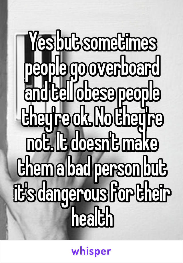 Yes but sometimes people go overboard and tell obese people they're ok. No they're not. It doesn't make them a bad person but it's dangerous for their health