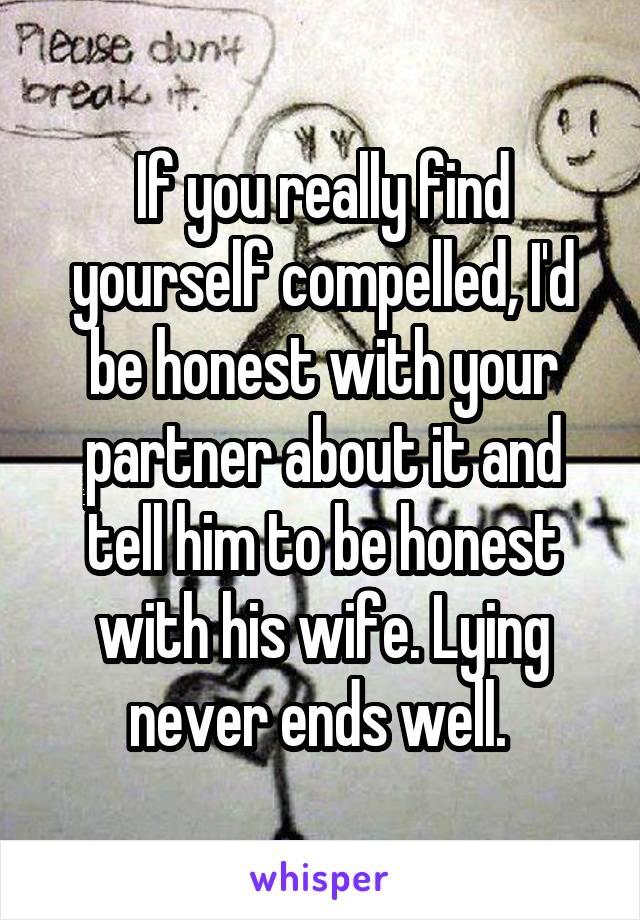 If you really find yourself compelled, I'd be honest with your partner about it and tell him to be honest with his wife. Lying never ends well. 