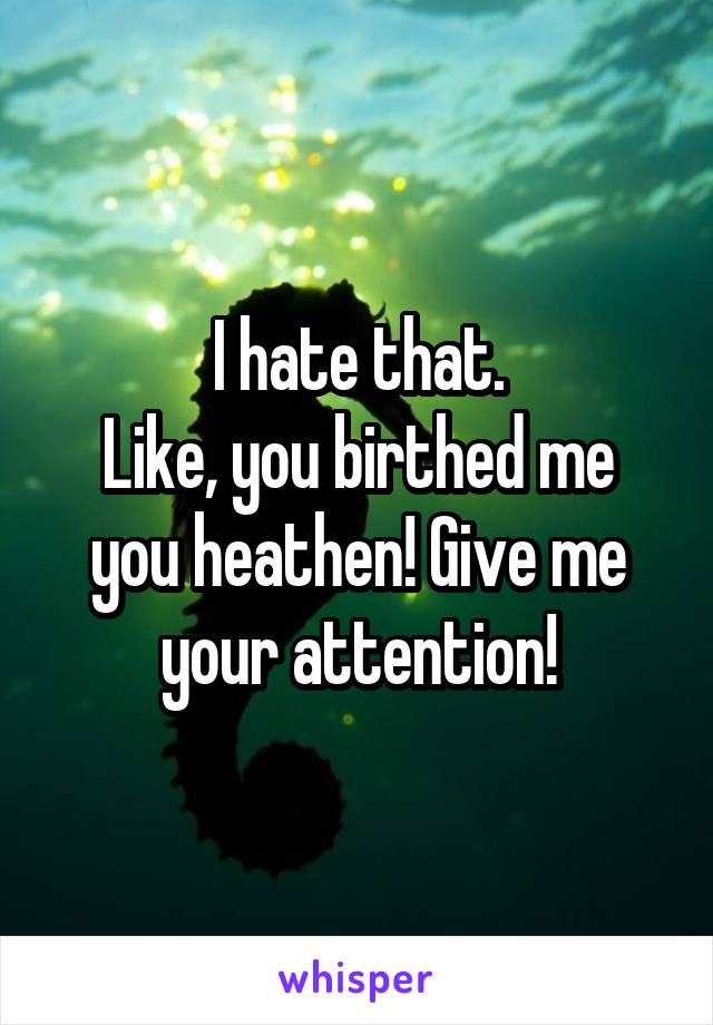 I hate that.
Like, you birthed me you heathen! Give me your attention!