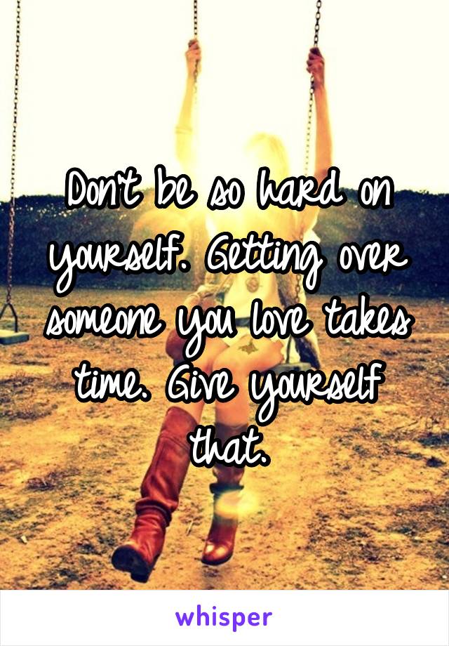 Don't be so hard on yourself. Getting over someone you love takes time. Give yourself that.