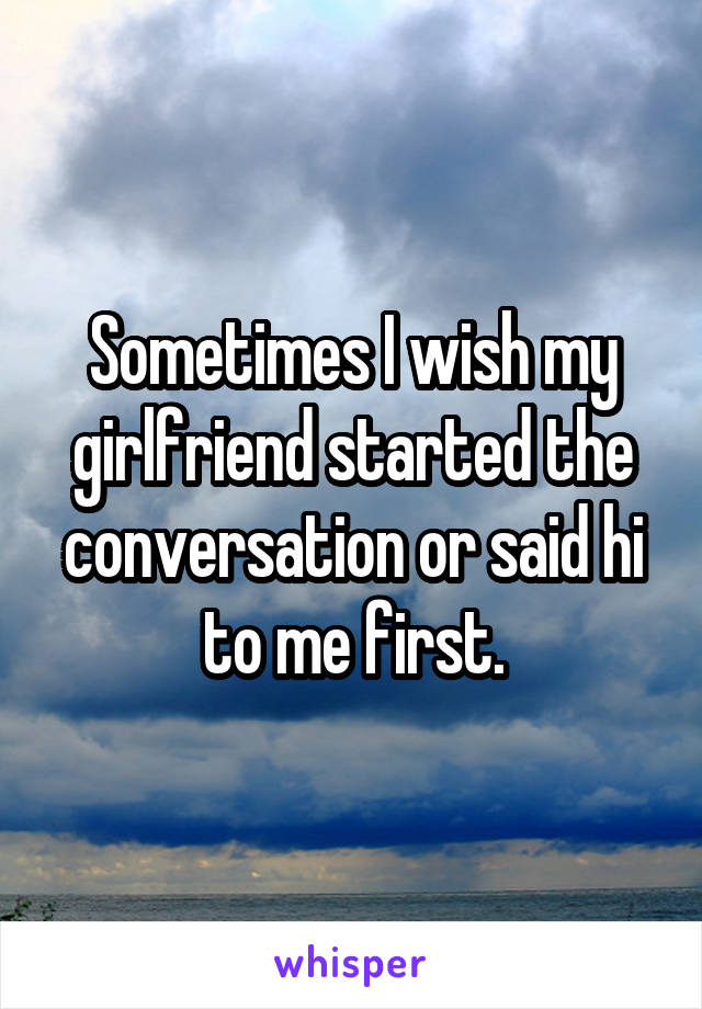 Sometimes I wish my girlfriend started the conversation or said hi to me first.