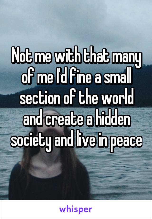 Not me with that many of me I'd fine a small section of the world and create a hidden society and live in peace 