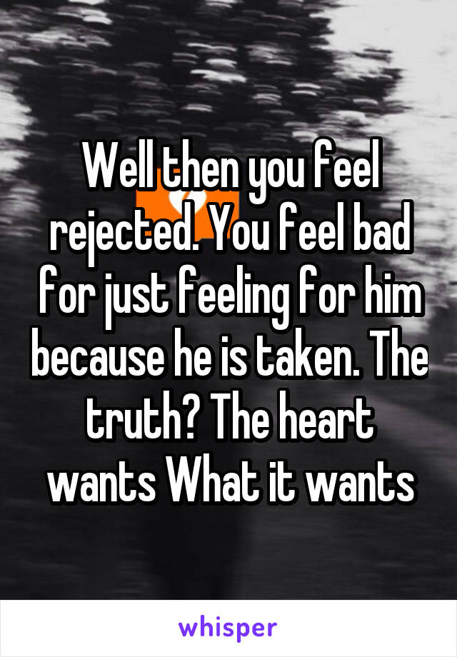 Well then you feel rejected. You feel bad for just feeling for him because he is taken. The truth? The heart wants What it wants
