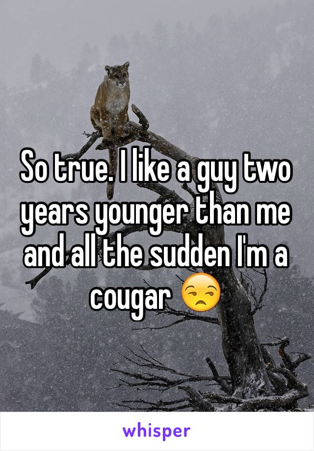 So true. I like a guy two years younger than me and all the sudden I'm a cougar 😒