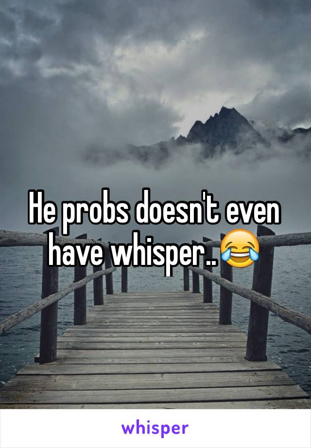 He probs doesn't even have whisper..😂