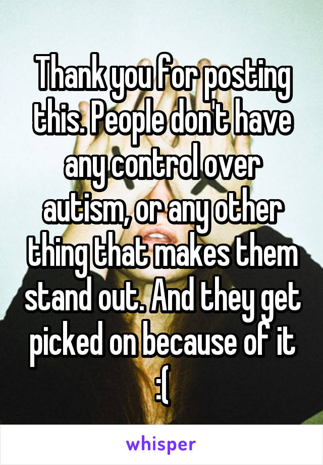 Thank you for posting this. People don't have any control over autism, or any other thing that makes them stand out. And they get picked on because of it :(