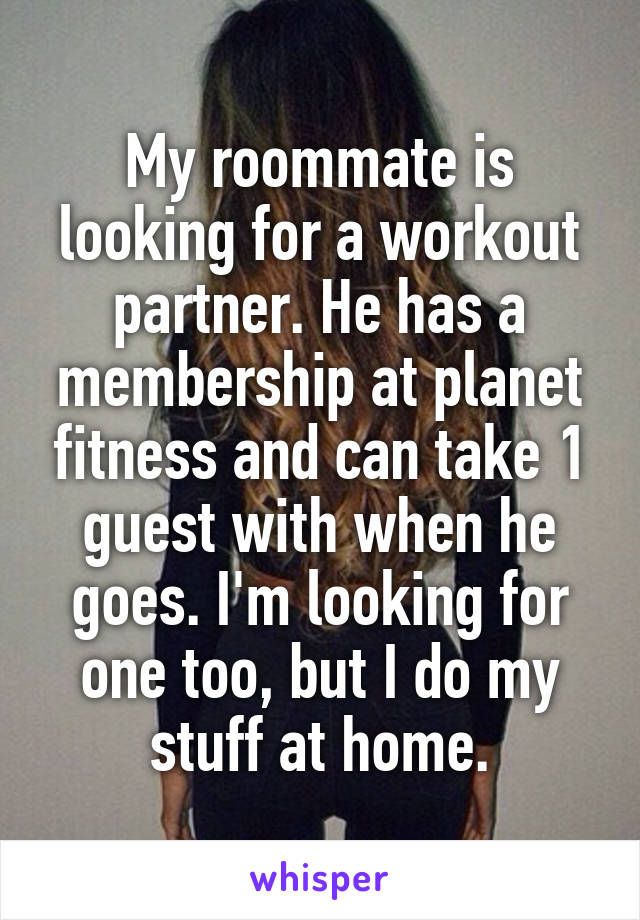 My roommate is looking for a workout partner. He has a membership at planet fitness and can take 1 guest with when he goes. I'm looking for one too, but I do my stuff at home.