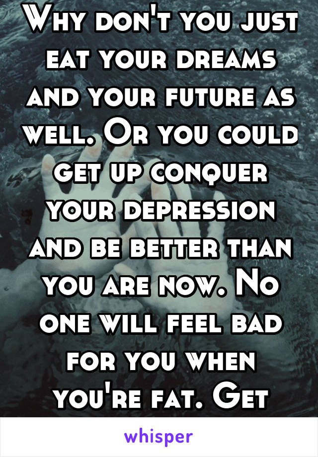 Why don't you just eat your dreams and your future as well. Or you could get up conquer your depression and be better than you are now. No one will feel bad for you when you're fat. Get motivated!!