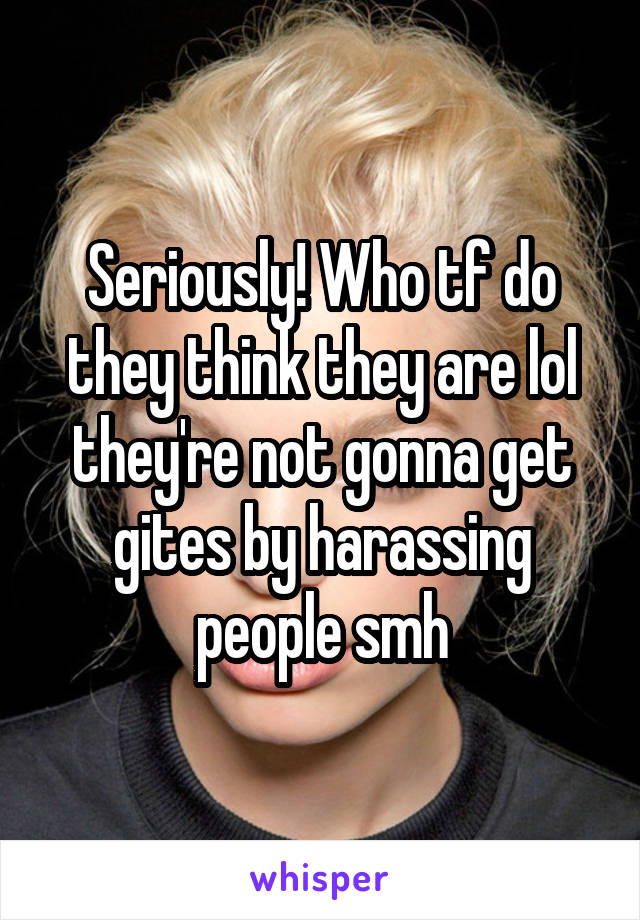 Seriously! Who tf do they think they are lol they're not gonna get gites by harassing people smh